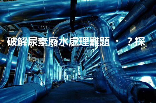 破解尿素廢水處理難題？探索高效低耗新路徑！